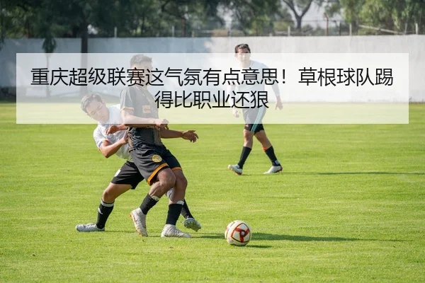 重庆超级联赛这气氛有点意思！草根球队踢得比职业还狠 - leyu