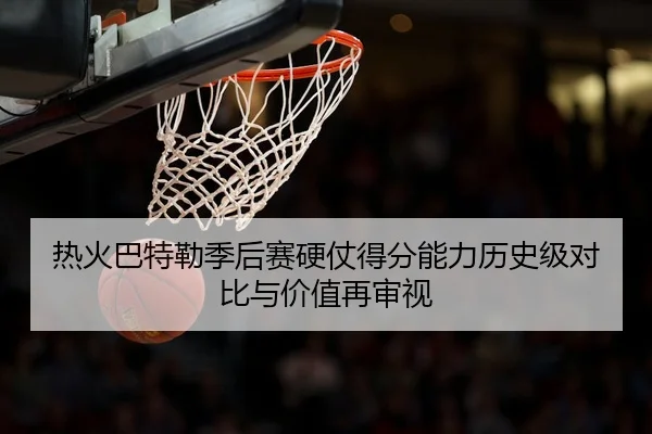 热火巴特勒季后赛硬仗得分能力历史级对比与价值再审视 - leyu