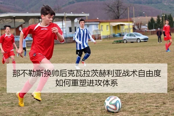 那不勒斯换帅后克瓦拉茨赫利亚战术自由度如何重塑进攻体系 - leyu