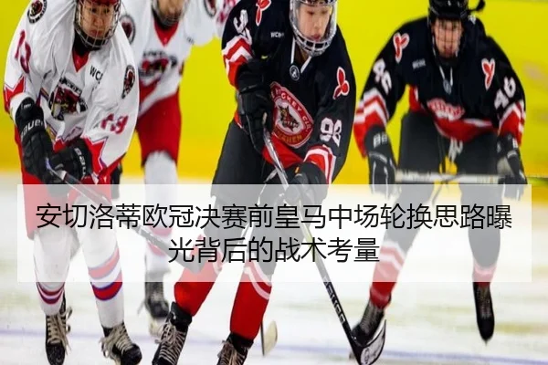 安切洛蒂欧冠决赛前皇马中场轮换思路曝光背后的战术考量 - leyu