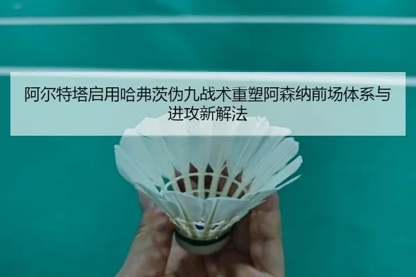 阿尔特塔启用哈弗茨伪九战术重塑阿森纳前场体系与进攻新解法 - leyu
