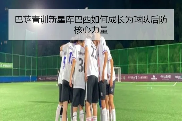 巴萨青训新星库巴西如何成长为球队后防核心力量 - leyu