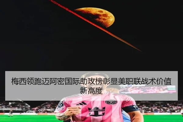 梅西领跑迈阿密国际助攻榜彰显美职联战术价值新高度 - leyu