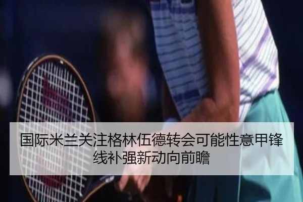 国际米兰关注格林伍德转会可能性意甲锋线补强新动向前瞻 - leyu