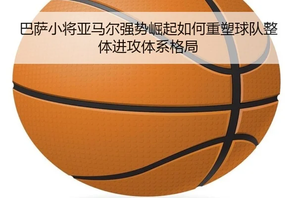 巴萨小将亚马尔强势崛起如何重塑球队整体进攻体系格局
