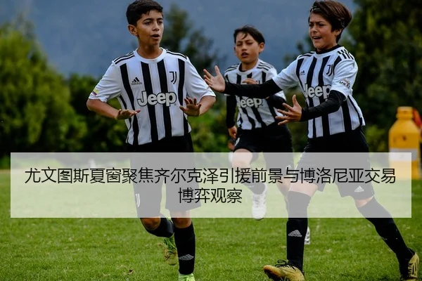 尤文图斯夏窗聚焦齐尔克泽引援前景与博洛尼亚交易博弈观察