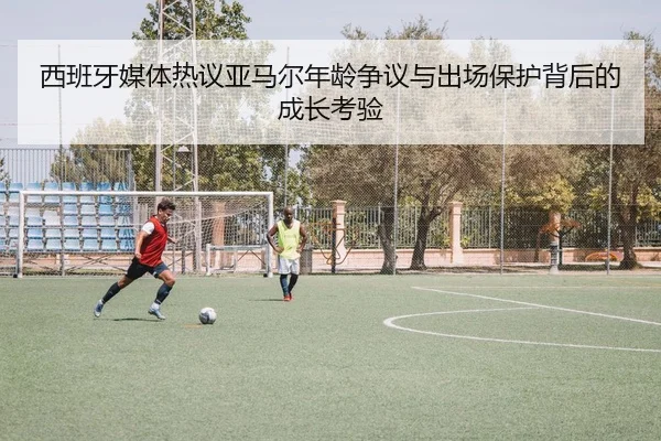 西班牙媒体热议亚马尔年龄争议与出场保护背后的成长考验