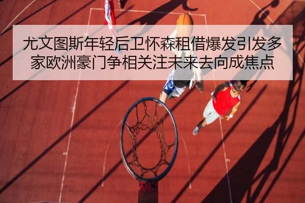 尤文图斯年轻后卫怀森租借爆发引发多家欧洲豪门争相关注未来去向成焦点
