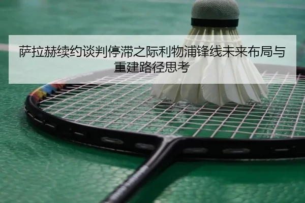 萨拉赫续约谈判停滞之际利物浦锋线未来布局与重建路径思考