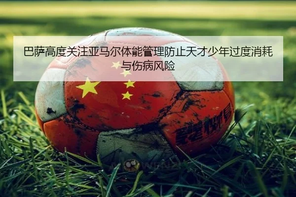 巴萨高度关注亚马尔体能管理防止天才少年过度消耗与伤病风险