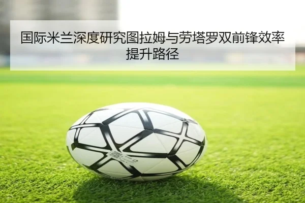 国际米兰深度研究图拉姆与劳塔罗双前锋效率提升路径