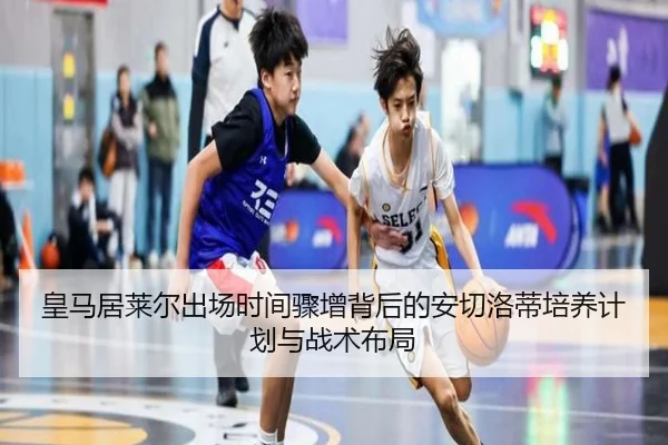 皇马居莱尔出场时间骤增背后的安切洛蒂培养计划与战术布局
