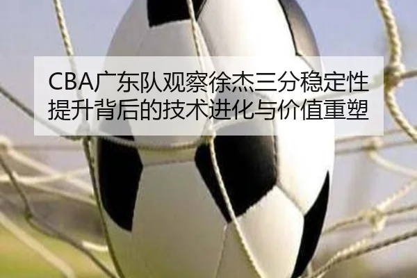 CBA广东队观察徐杰三分稳定性提升背后的技术进化与价值重塑