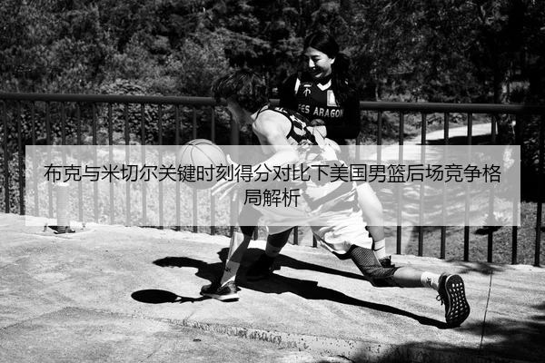 布克与米切尔关键时刻得分对比下美国男篮后场竞争格局解析